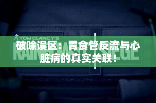 破除误区：胃食管反流与心脏病的真实关联！