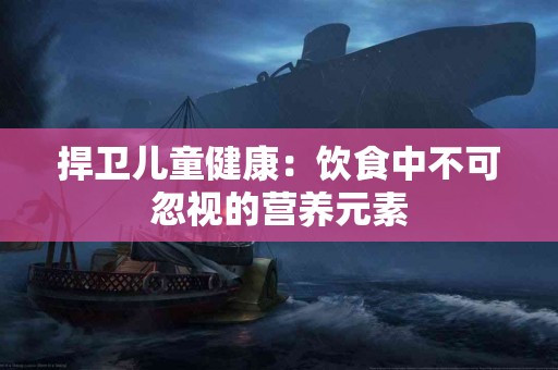 捍卫儿童健康：饮食中不可忽视的营养元素