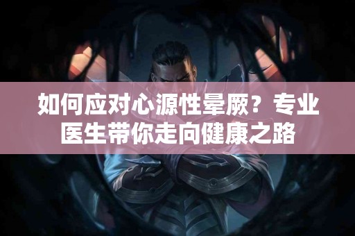 如何应对心源性晕厥？专业医生带你走向健康之路