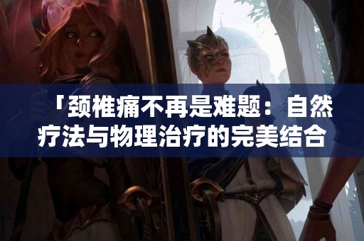 「颈椎痛不再是难题：自然疗法与物理治疗的完美结合」