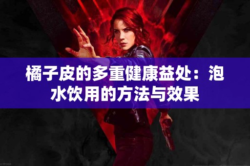 橘子皮的多重健康益处：泡水饮用的方法与效果