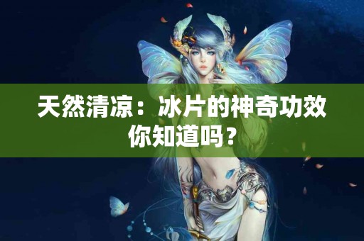 天然清凉：冰片的神奇功效你知道吗？