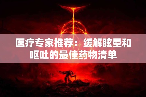 医疗专家推荐：缓解眩晕和呕吐的最佳药物清单