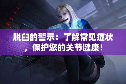 脱臼的警示：了解常见症状，保护您的关节健康！
