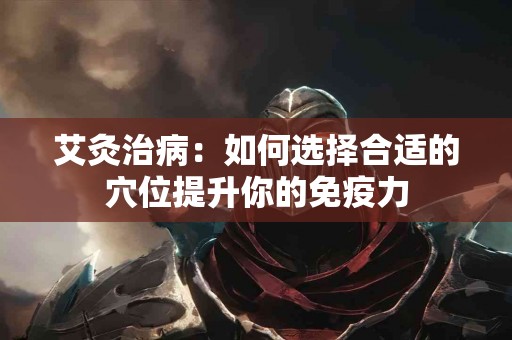 艾灸治病：如何选择合适的穴位提升你的免疫力