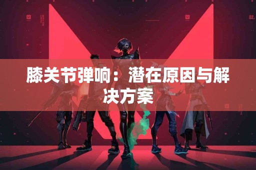 膝关节弹响：潜在原因与解决方案