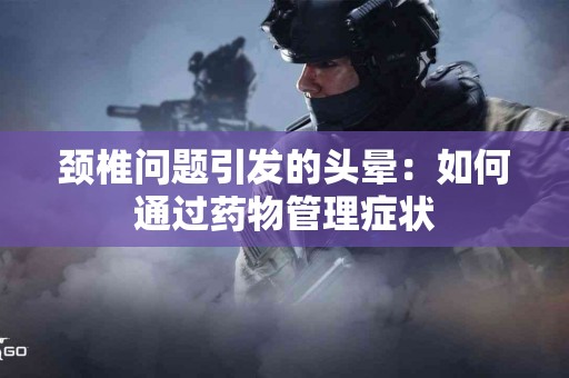 颈椎问题引发的头晕：如何通过药物管理症状