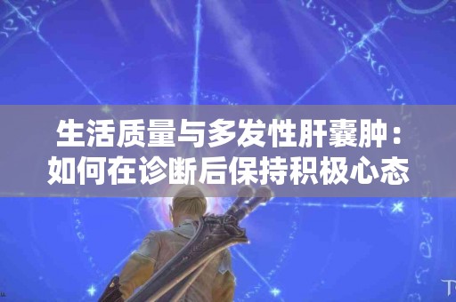 生活质量与多发性肝囊肿：如何在诊断后保持积极心态