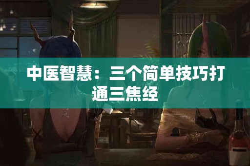 中医智慧：三个简单技巧打通三焦经