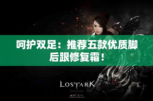 呵护双足：推荐五款优质脚后跟修复霜！