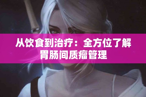 从饮食到治疗：全方位了解胃肠间质瘤管理