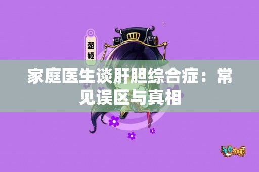 家庭医生谈肝胆综合症：常见误区与真相