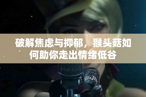 破解焦虑与抑郁，猴头菇如何助你走出情绪低谷