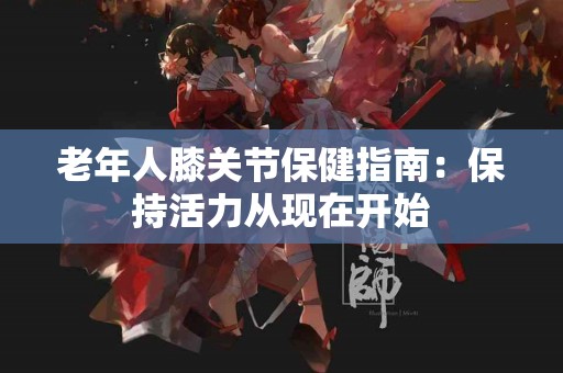 老年人膝关节保健指南：保持活力从现在开始