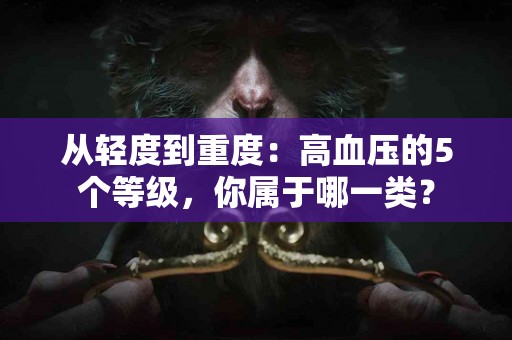 从轻度到重度：高血压的5个等级，你属于哪一类？