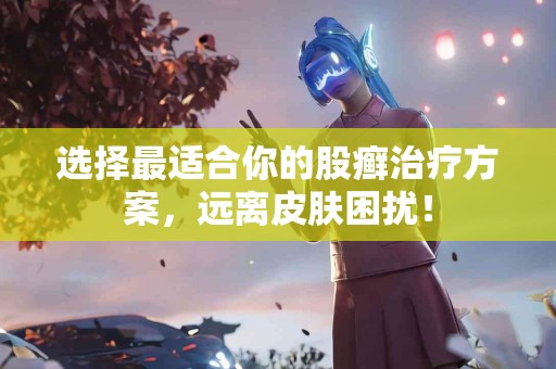 选择最适合你的股癣治疗方案，远离皮肤困扰！