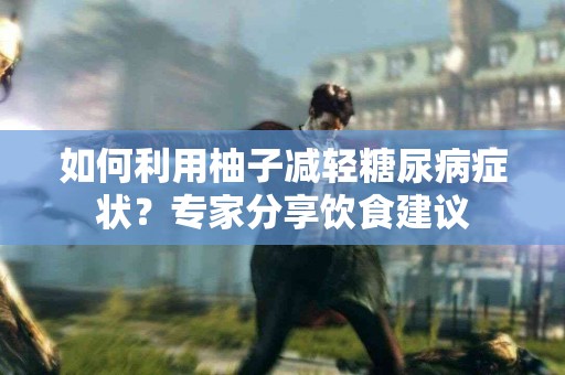 如何利用柚子减轻糖尿病症状？专家分享饮食建议