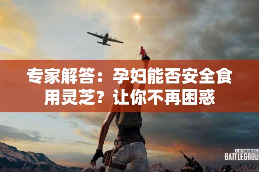 专家解答：孕妇能否安全食用灵芝？让你不再困惑