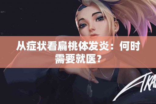 从症状看扁桃体发炎：何时需要就医？