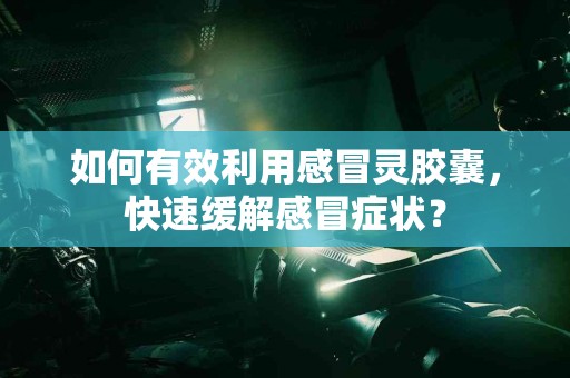 如何有效利用感冒灵胶囊，快速缓解感冒症状？