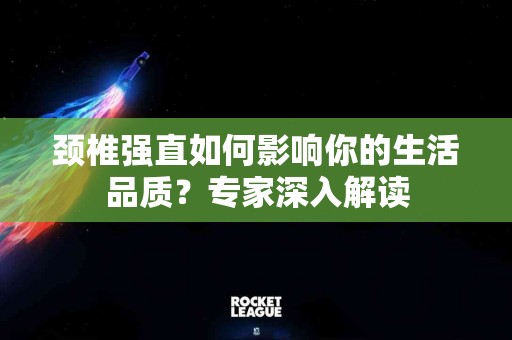 颈椎强直如何影响你的生活品质？专家深入解读