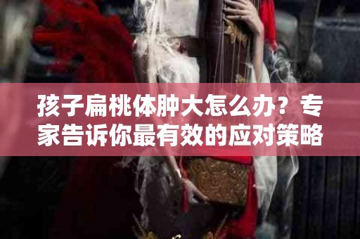 孩子扁桃体肿大怎么办？专家告诉你最有效的应对策略