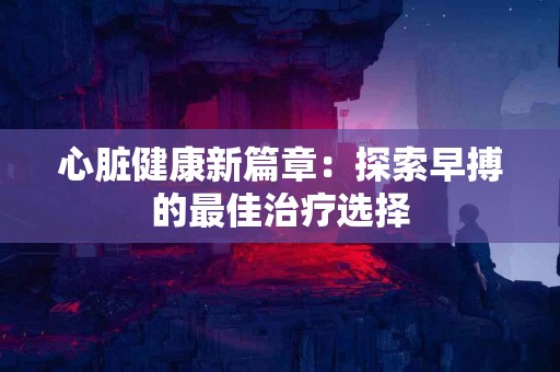 心脏健康新篇章：探索早搏的最佳治疗选择