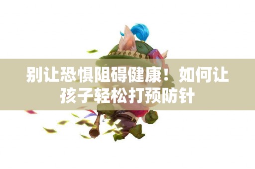 别让恐惧阻碍健康！如何让孩子轻松打预防针