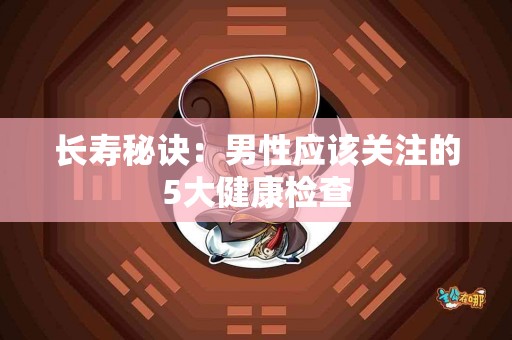 长寿秘诀：男性应该关注的5大健康检查