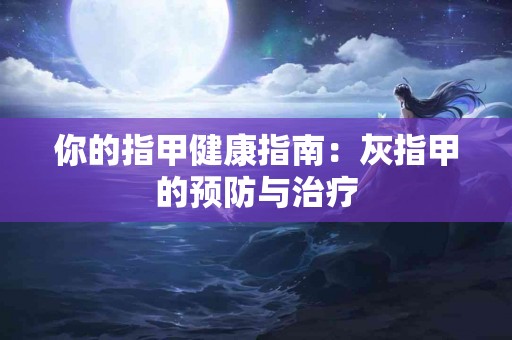 你的指甲健康指南：灰指甲的预防与治疗
