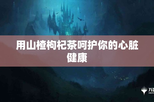 用山楂枸杞茶呵护你的心脏健康