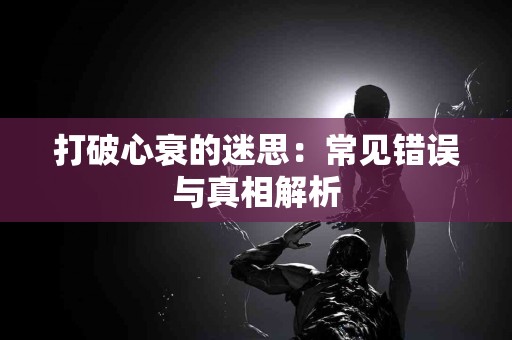 打破心衰的迷思：常见错误与真相解析
