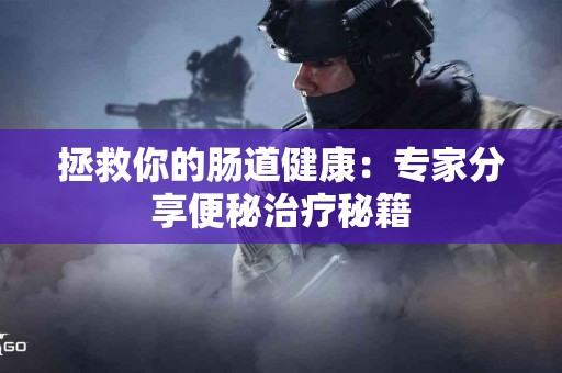 拯救你的肠道健康：专家分享便秘治疗秘籍