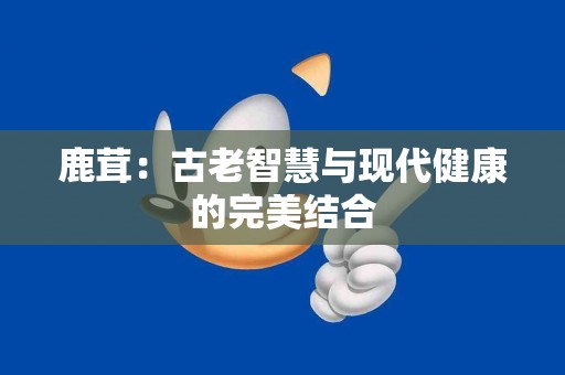 鹿茸：古老智慧与现代健康的完美结合