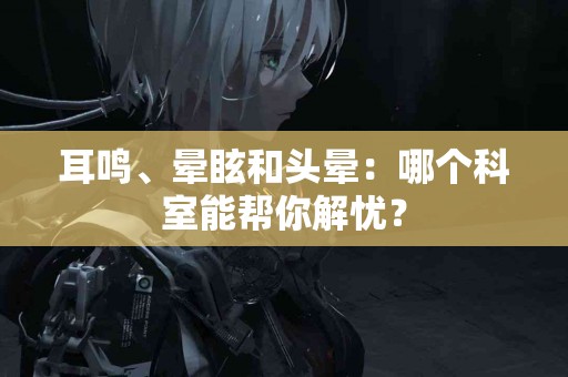 耳鸣、晕眩和头晕：哪个科室能帮你解忧？