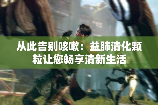 从此告别咳嗽：益肺清化颗粒让您畅享清新生活