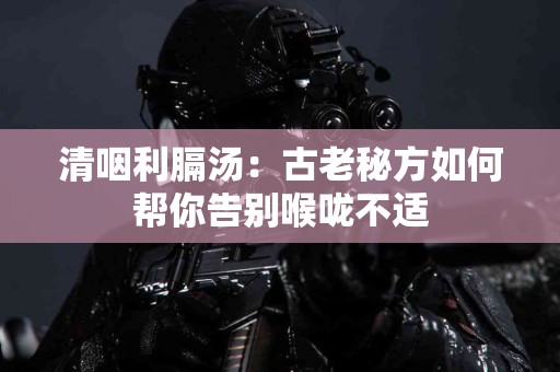 清咽利膈汤：古老秘方如何帮你告别喉咙不适