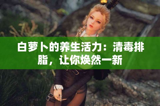 白萝卜的养生活力：清毒排脂，让你焕然一新