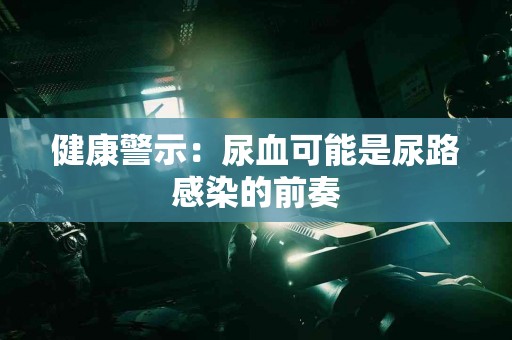 健康警示：尿血可能是尿路感染的前奏