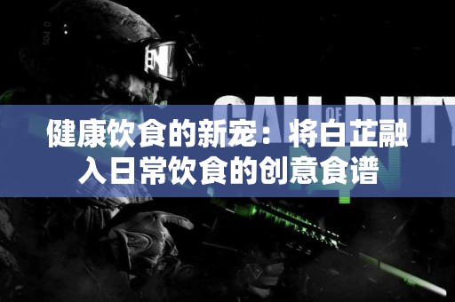 健康饮食的新宠：将白芷融入日常饮食的创意食谱