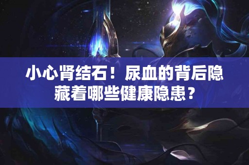 小心肾结石！尿血的背后隐藏着哪些健康隐患？