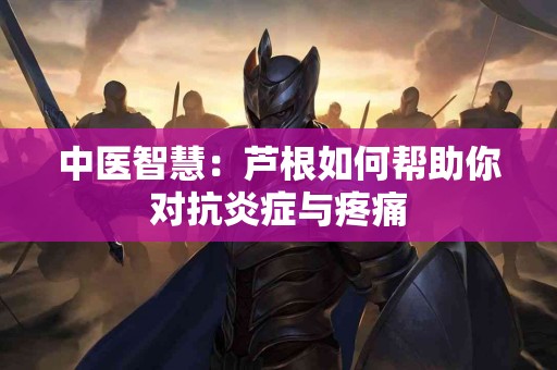 中医智慧：芦根如何帮助你对抗炎症与疼痛