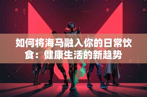 如何将海马融入你的日常饮食：健康生活的新趋势