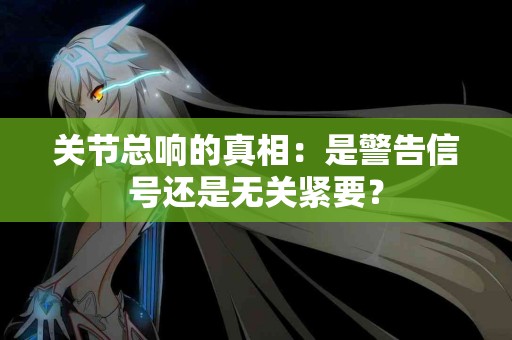 关节总响的真相：是警告信号还是无关紧要？