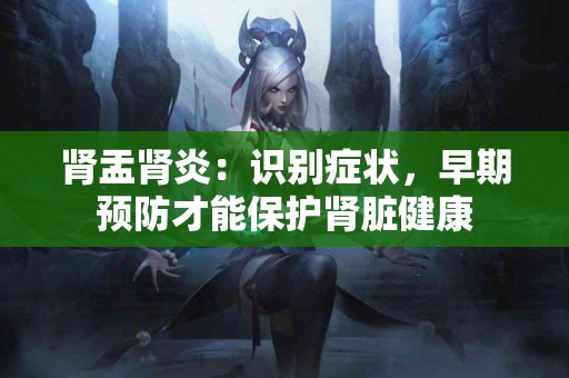 肾盂肾炎：识别症状，早期预防才能保护肾脏健康