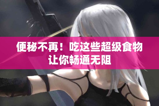 便秘不再！吃这些超级食物让你畅通无阻