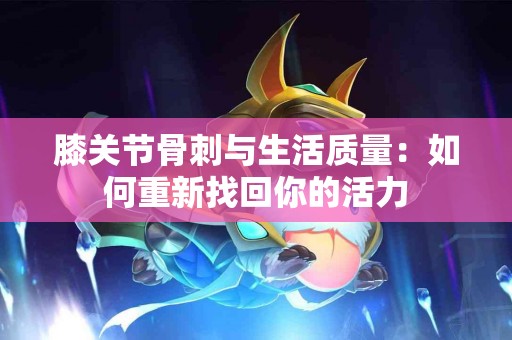 膝关节骨刺与生活质量：如何重新找回你的活力