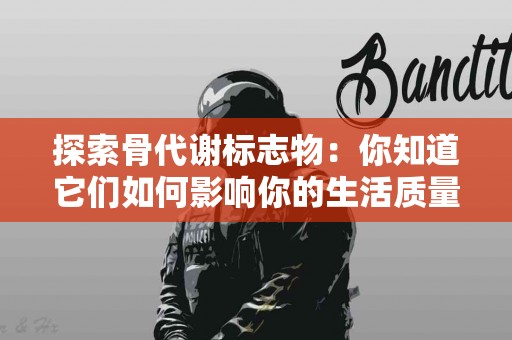 探索骨代谢标志物：你知道它们如何影响你的生活质量吗？