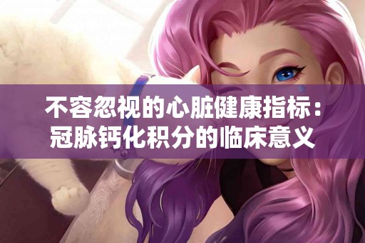 不容忽视的心脏健康指标：冠脉钙化积分的临床意义