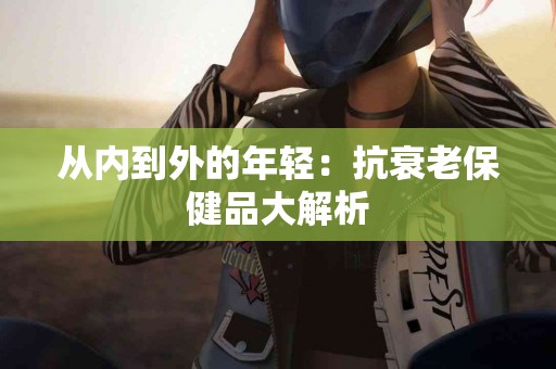 从内到外的年轻：抗衰老保健品大解析